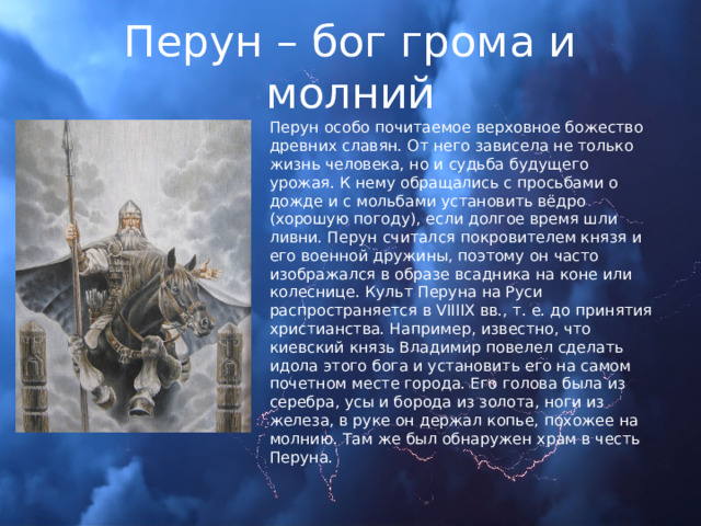 Перун – бог грома и молний Перун особо почитаемое верховное божество древних славян. От него зависела не только жизнь человека, но и судьба будущего урожая. К нему обращались с просьбами о дожде и с мольбами установить вёдро (хорошую погоду), если долгое время шли ливни. Перун считался покровителем князя и его военной дружины, поэтому он часто изображался в образе всадника на коне или колеснице. Культ Перуна на Руси распространяется в VIIIIX вв., т. е. до принятия христианства. Например, известно, что киевский князь Владимир повелел сделать идола этого бога и установить его на самом почетном месте города. Его голова была из серебра, усы и борода из золота, ноги из железа, в руке он держал копье, похожее на молнию. Там же был обнаружен храм в честь Перуна. 