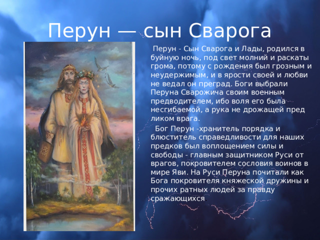 Перун — сын Сварога  Перун - Сын Сварога и Лады, родился в буйную ночь, под свет молний и раскаты грома, потому с рождения был грозным и неудержимым, и в ярости своей и любви не ведал он преград. Боги выбрали Перуна Сварожича своим военным предводителем, ибо воля его была несгибаемой, а рука не дрожащей пред ликом врага.  Бог Перун -хранитель порядка и блюститель справедливости для наших предков был воплощением силы и свободы - главным защитником Руси от врагов, покровителем сословия воинов в мире Яви. На Руси Перуна почитали как Бога покровителя княжеской дружины и прочих ратных людей за правду сражающихся . 