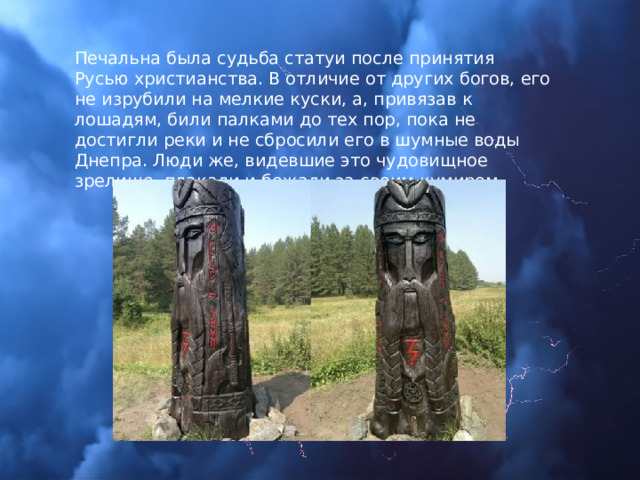 Печальна была судьба статуи после принятия Русью христианства. В отличие от других богов, его не изрубили на мелкие куски, а, привязав к лошадям, били палками до тех пор, пока не достигли реки и не сбросили его в шумные воды Днепра. Люди же, видевшие это чудовищное зрелище, плакали и бежали за своим кумиром. 