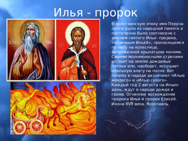 Илья - пророк В христианскую эпоху имя Перуна почти ушло из народной памяти и постепенно было соотнесено с именем святого Ильи- пророка, «огненным Ильей», проносящимся по небу на колеснице, запряженной крылатыми конями. Своими молниеносными стрелами он льет на землю дождевые потоки или, наоборот, иссушает обильную влагу на полях. Вот почему в народе различают «Илью мокрого» и «Илью сухого». Каждый год 2 августа на Ильин день, ждут в народе дождя и грома. Огненное восхождение пророка Ильи и пророк Елисей. Икона XVII века. Ярославль. 