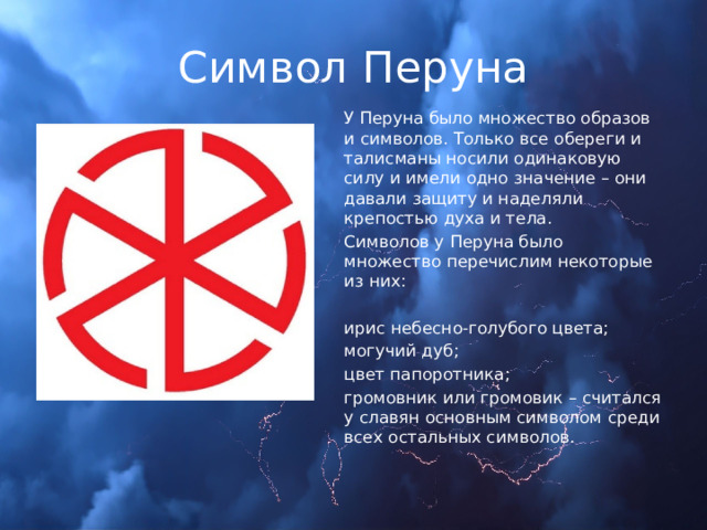 Символ Перуна У Перуна было множество образов и символов. Только все обереги и талисманы носили одинаковую силу и имели одно значение – они давали защиту и наделяли крепостью духа и тела. Символов у Перуна было множество перечислим некоторые из них: ирис небесно-голубого цвета; могучий дуб; цвет папоротника; громовник или громовик – считался у славян основным символом среди всех остальных символов. 