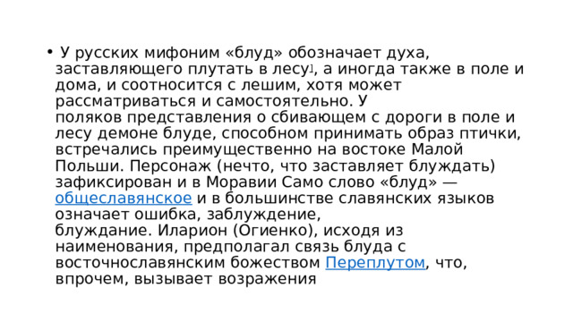   У русских мифоним «блуд» обозначает духа, заставляющего плутать в лесу ] , а иногда также в поле и дома, и соотносится с лешим, хотя может рассматриваться и самостоятельно. У поляков представления о сбивающем с дороги в поле и лесу демоне блуде, способном принимать образ птички, встречались преимущественно на востоке Малой Польши. Персонаж (нечто, что заставляет блуждать) зафиксирован и в Моравии Само слово «блуд» —  общеславянское  и в большинстве славянских языков означает ошибка, заблуждение, блуждание. Иларион (Огиенко), исходя из наименования, предполагал связь блуда с восточнославянским божеством  Переплутом , что, впрочем, вызывает возражения 