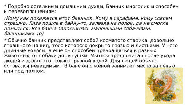 * Подобно остальным домашним духам, Банник многолик и способен к перевоплощениям: (Кому как покажется етот баенник. Кому в сарафане, кому совсем страшно. Лиза пошла в байну-то, залезла на полок, да не смогла помыться. Вся байна заполнилась маленькими собачками, баенниками-то) * Обычно банник представляет собой косматого старика, довольно страшного на вид, тело которого покрыто грязью и листьями. У него длинные волосы, а еще он способен превращаться в разных животных, от собаки до лягушки. Мыться предпочитал после ухода людей и делал это только грязной водой. Для людей обычно оставался невидимым.. В бане он с женой занимает место за печью или под полком. 