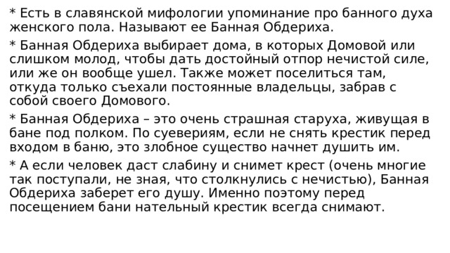 * Есть в славянской мифологии упоминание про банного духа женского пола. Называют ее Банная Обдериха. * Банная Обдериха выбирает дома, в которых Домовой или слишком молод, чтобы дать достойный отпор нечистой силе, или же он вообще ушел. Также может поселиться там, откуда только съехали постоянные владельцы, забрав с собой своего Домового. * Банная Обдериха – это очень страшная старуха, живущая в бане под полком. По суевериям, если не снять крестик перед входом в баню, это злобное существо начнет душить им. * А если человек даст слабину и снимет крест (очень многие так поступали, не зная, что столкнулись с нечистью), Банная Обдериха заберет его душу. Именно поэтому перед посещением бани нательный крестик всегда снимают. 