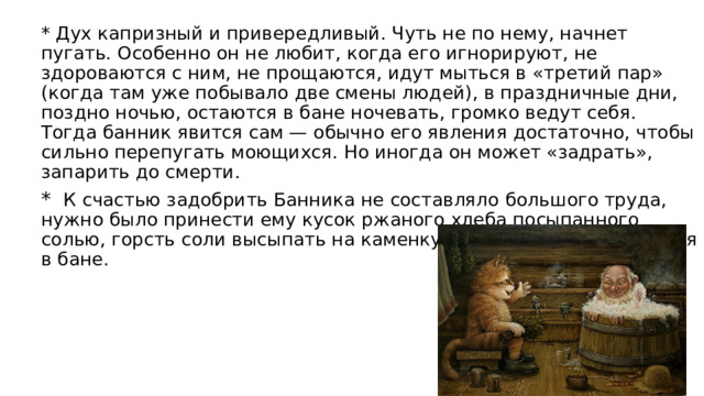 * Дух капризный и привередливый. Чуть не по нему, начнет пугать. Особенно он не любит, когда его игнорируют, не здороваются с ним, не прощаются, идут мыться в «третий пар» (когда там уже побывало две смены людей), в праздничные дни, поздно ночью, остаются в бане ночевать, громко ведут себя. Тогда банник явится сам — обычно его явления достаточно, чтобы сильно перепугать моющихся. Но иногда он может «задрать», запарить до смерти. *   К счастью задобрить Банника не составляло большого труда, нужно было принести ему кусок ржаного хлеба посыпанного солью, горсть соли высыпать на каменку и после этого прибраться в бане. 