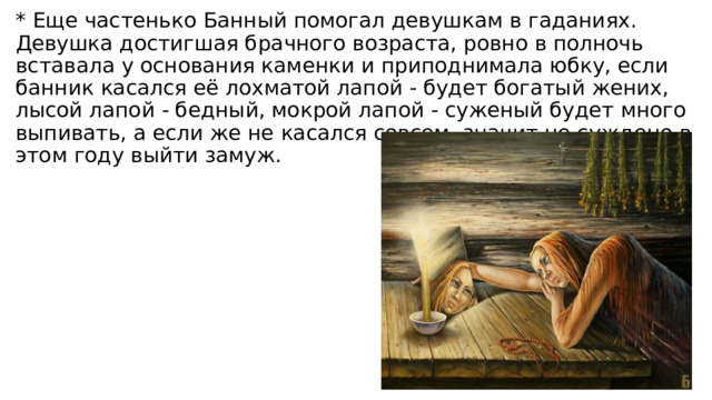 * Еще частенько Банный помогал девушкам в гаданиях. Девушка достигшая брачного возраста, ровно в полночь вставала у основания каменки и приподнимала юбку, если банник касался её лохматой лапой - будет богатый жених, лысой лапой - бедный, мокрой лапой - суженый будет много выпивать, а если же не касался совсем, значит не суждено в этом году выйти замуж. 
