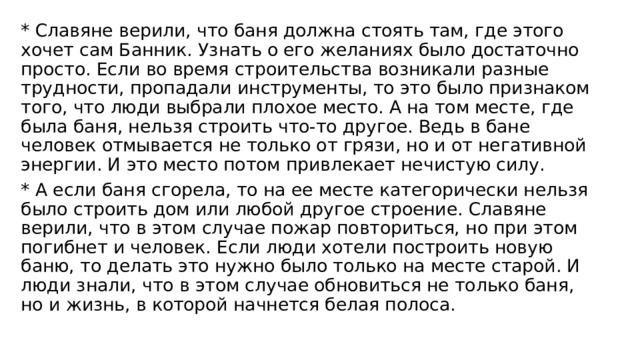 * Славяне верили, что баня должна стоять там, где этого хочет сам Банник. Узнать о его желаниях было достаточно просто. Если во время строительства возникали разные трудности, пропадали инструменты, то это было признаком того, что люди выбрали плохое место. А на том месте, где была баня, нельзя строить что-то другое. Ведь в бане человек отмывается не только от грязи, но и от негативной энергии. И это место потом привлекает нечистую силу. * А если баня сгорела, то на ее месте категорически нельзя было строить дом или любой другое строение. Славяне верили, что в этом случае пожар повториться, но при этом погибнет и человек. Если люди хотели построить новую баню, то делать это нужно было только на месте старой. И люди знали, что в этом случае обновиться не только баня, но и жизнь, в которой начнется белая полоса. 