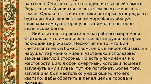  Вий – это один из древнейших богов в славянском пантеоне. Считается, что он один из сыновей самого Рода, который являлся создателем всего живого на земле. Однако есть и источники, которые утверждают, будто бы Вий являлся сыном Чернобога, ибо уж слишком темную сторону он занимал в пантеоне славянских богов.  Вий считался правителем загробного мира Нави. Считалось, что именно он отвечал за души, которые покидали мир живых. Несмотря на то, что Вий считался темным божеством, он был миролюбивым, не нарушал гармонию мира и частенько использовал законы светлой стороны. Но есть упоминания и о жестокости Вия: любой смертный, который посмеет взглянуть ему в глаза, тут же погибнет. Более того, взгляд Вия был настолько ужасающим, что его хватало, дабы обратить в пепел целые города и деревни. 