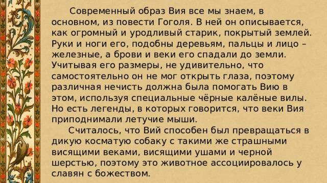   Современный образ Вия все мы знаем, в основном, из повести Гоголя. В ней он описывается, как огромный и уродливый старик, покрытый землей. Руки и ноги его, подобны деревьям, пальцы и лицо – железные, а брови и веки его спадали до земли. Учитывая его размеры, не удивительно, что самостоятельно он не мог открыть глаза, поэтому различная нечисть должна была помогать Вию в этом, используя специальные чёрные калёные вилы. Но есть легенды, в которых говорится, что веки Вия приподнимали летучие мыши.  Считалось, что Вий способен был превращаться в дикую косматую собаку с такими же страшными висящими веками, висящими ушами и черной шерстью, поэтому это животное ассоциировалось у славян с божеством. 