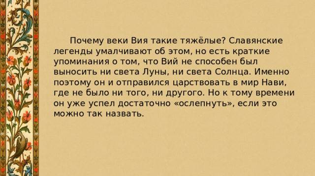  Почему веки Вия такие тяжёлые? Славянские легенды умалчивают об этом, но есть краткие упоминания о том, что Вий не способен был выносить ни света Луны, ни света Солнца. Именно поэтому он и отправился царствовать в мир Нави, где не было ни того, ни другого. Но к тому времени он уже успел достаточно «ослепнуть», если это можно так назвать. 