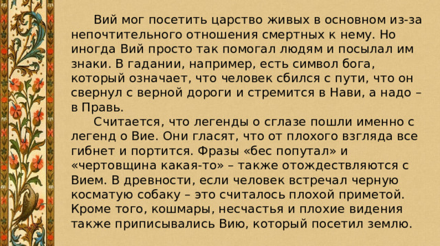    Вий мог посетить царство живых в основном из-за непочтительного отношения смертных к нему. Но иногда Вий просто так помогал людям и посылал им знаки. В гадании, например, есть символ бога, который означает, что человек сбился с пути, что он свернул с верной дороги и стремится в Нави, а надо – в Правь.  Считается, что легенды о сглазе пошли именно с легенд о Вие. Они гласят, что от плохого взгляда все гибнет и портится. Фразы «бес попутал» и «чертовщина какая-то» – также отождествляются с Вием. В древности, если человек встречал черную косматую собаку – это считалось плохой приметой. Кроме того, кошмары, несчастья и плохие видения также приписывались Вию, который посетил землю. 