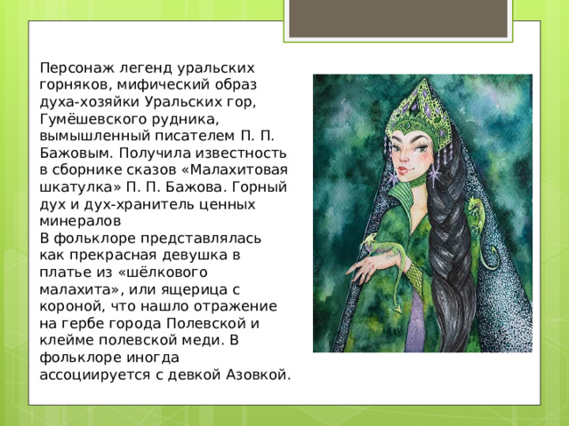 Персонаж легенд уральских горняков, мифический образ духа-хозяйки Уральских гор, Гумёшевского рудника, вымышленный писателем П. П. Бажовым. Получила известность в сборнике сказов «Малахитовая шкатулка» П. П. Бажова. Горный дух и дух-хранитель ценных минералов В фольклоре представлялась как прекрасная девушка в платье из «шёлкового малахита», или ящерица с короной, что нашло отражение на гербе города Полевской и клейме полевской меди. В фольклоре иногда ассоциируется с девкой Азовкой. 