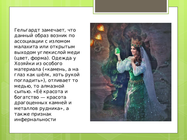 Гельгардт замечает, что данный образ возник по ассоциации с изломом малахита или открытым выходом углекислой меди (цвет, форма). Одежда у Хозяйки из особого материала («камень, а на глаз как шёлк, хоть рукой погладить»), отливает то медью, то алмазной сыпью. «Её красота и богатство — красота драгоценных камней и металлов рудника», а также признак инфернальности 