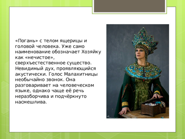   «Погань» с телом ящерицы и головой человека. Уже само наименование обозначает Хозяйку как «нечистое», сверхъестественное существо. Невидимый дух, проявляющийся акустически. Голос Малахитницы необычайно звонок. Она разговаривает на человеческом языке, однако чаще её речь неразборчива и подчёркнуто насмешлива.   