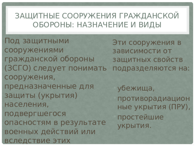Защитные сооружения гражданской обороны: назначение и виды Под защитными сооружениями гражданской обороны (ЗСГО) следует понимать сооружения, предназначенные для защиты (укрытия) населения, подвергшегося опасностям в результате военных действий или вследствие этих действий. Эти сооружения в зависимости от защитных свойств подразделяются на: убежища, противорадиационные укрытия (ПРУ), простейшие укрытия. 