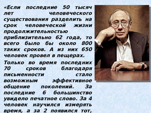 «Если последние 50 тысяч лет человеческого существования разделить на срок человеческой жизни продолжительностью приблизительно 62 года, то всего было бы около 800 таких сроков. А из них 650 человек провел в пещерах. Только во время последних 70 сроков благодаря письменности стало возможным эффективное общение поколений. За последние 6 большинство увидело печатное слово. За 4 человек научился измерять время, а за 2 появился тот, кто впервые использовал электрический мотор». Элвин Тоффлер 