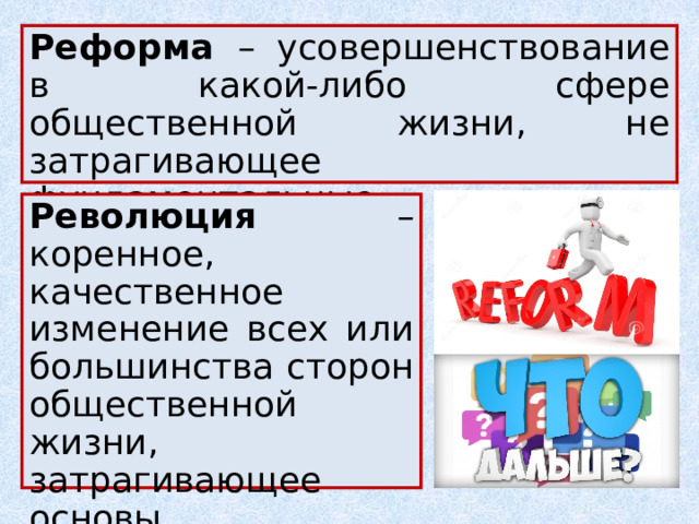 Реформа – усовершенствование в какой-либо сфере общественной жизни, не затрагивающее фундаментальные основы существующего социального строя. Революция – коренное, качественное изменение всех или большинства сторон общественной жизни, затрагивающее основы существующего социального строя. 