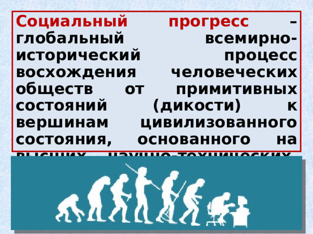 Социальный прогресс – глобальный всемирно-исторический процесс восхождения человеческих обществ от примитивных состояний (дикости) к вершинам цивилизованного состояния, основанного на высших научно-технических, политико-правовых, нравственно-этических достижениях. 