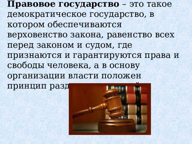 Правовое государство  – это такое демократическое государство, в котором обеспечиваются верховенство закона, равенство всех перед законом и судом, где признаются и гарантируются права и свободы человека, а в основу организации власти положен принцип разделения властей. 