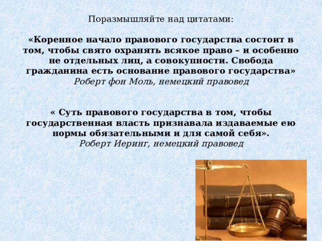 Поразмышляйте над цитатами:    «Коренное начало правового государства состоит в том, чтобы свято охранять всякое право – и особенно не отдельных лиц, а совокупности. Свобода гражданина есть основание правового государства»  Роберт фон Моль, немецкий правовед    « Суть правового государства в том, чтобы государственная власть признавала издаваемые ею нормы обязательными и для самой себя».  Роберт Иеринг, немецкий правовед   