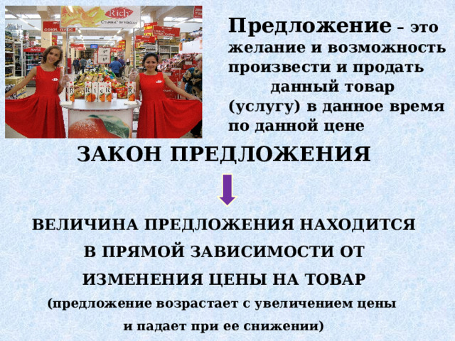 Предложение – это желание и возможность произвести и продать данный товар (услугу) в данное время по данной цене ЗАКОН ПРЕДЛОЖЕНИЯ   ВЕЛИЧИНА ПРЕДЛОЖЕНИЯ НАХОДИТСЯ В ПРЯМОЙ ЗАВИСИМОСТИ ОТ ИЗМЕНЕНИЯ ЦЕНЫ НА ТОВАР (предложение возрастает с увеличением цены и падает при ее снижении) 