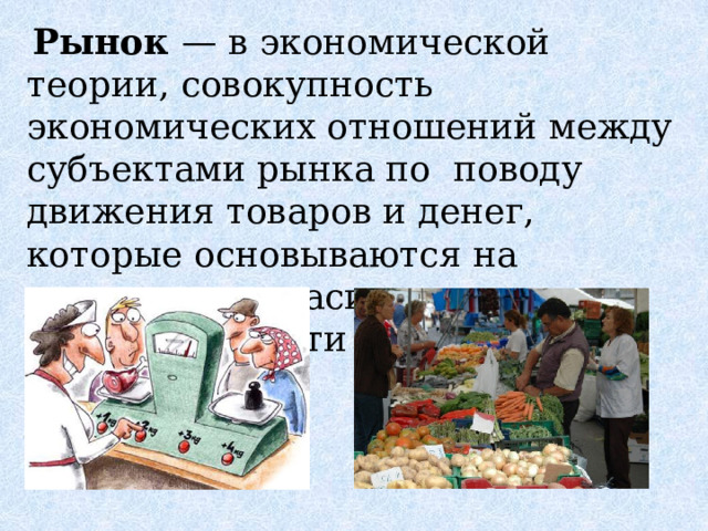  Рынок — в экономической теории, совокупность экономических отношений между субъектами рынка по поводу движения товаров и денег, которые основываются на взаимном согласии, эквивалентности и конкуренции 