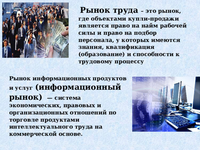  Рынок труда – это рынок, где объектами купли-продажи является право на найм рабочей силы и право на подбор персонала, у которых имеются знания, квалификация (образование) и способности к трудовому процессу Рынок информационных продуктов и услуг (информационный рынок)  — система экономических, правовых и организационных отношений по торговле продуктами интеллектуального труда на коммерческой основе. 