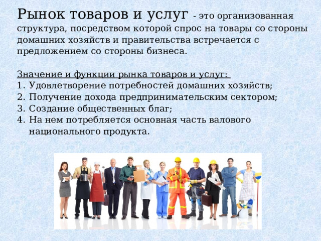 Рынок товаров и услуг - это организованная структура, посредством которой спрос на товары со стороны домашних хозяйств и правительства встречается с предложением со стороны бизнеса. Значение и функции рынка товаров и услуг: Удовлетворение потребностей домашних хозяйств; Получение дохода предпринимательским сектором; Создание общественных благ; На нем потребляется основная часть валового национального продукта. 