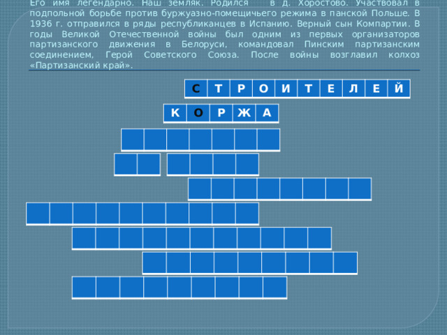 Его имя легендарно. Наш земляк. Родился в д. Хоростово. Участвовал в подпольной борьбе против буржуазно-помещичьего режима в панской Польше. В 1936 г. отправился в ряды республиканцев в Испанию. Верный сын Компартии. В годы Великой Отечественной войны был одним из первых организаторов партизанского движения в Белоруси, командовал Пинским партизанским соединением, Герой Советского Союза. После войны возглавил колхоз «Партизанский край». С Т Р О И Т Е Л Е Й К О Р Ж А 
