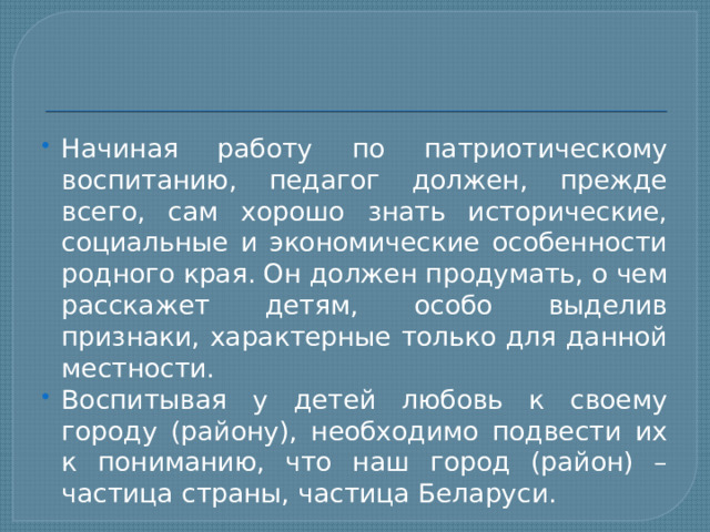 Начиная работу по патриотическому воспитанию, педагог должен, прежде всего, сам хорошо знать исторические, социальные и экономические особенности родного края. Он должен продумать, о чем расскажет детям, особо выделив признаки, характерные только для данной местности. Воспитывая у детей любовь к своему городу (району), необходимо подвести их к пониманию, что наш город (район) – частица страны, частица Беларуси. 