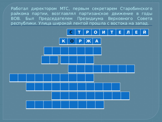 Работал директором МТС, первым секретарем Старобинского райкома партии, возглавлял партизанское движение в годы ВОВ. Был Председателем Президиума Верховного Совета республики. Улица широкой лентой прошла с востока на запад. С Т Р О И Т Е Л Е Й К О Р Ж А 