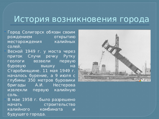 История возникновения города Город Солигорск обязан своим рождением открытию месторождения калийных солей. Весной 1949 г. у моста через приток Случи речку Рутку геологи возвели первую буровую вышку на Старобинщине. 11 мая 1949 г. началось бурение, а 9 июля с глубины 350 метров буровики бригады А.И. Нестерова извлекли первую калийную соль. В мае 1958 г. было разрешено начать строительство калийного комбината и будущего города. 