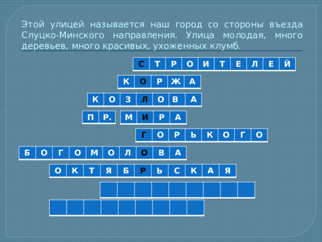 Этой улицей называется наш город со стороны въезда Слуцко-Минского направления. Улица молодая, много деревьев, много красивых, ухоженных клумб. С Т Р О И Т Е Л Е Й К О Р Ж А К О З Л О В А П Р. М И Р А Г О Р Ь К О Г О Б О Г О М О Л О В А О К Т Я Б Р Ь С К А Я 