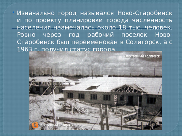 Изначально город назывался Ново-Старобинск и по проекту планировки города численность населения наамечалась около 18 тыс. человек. Ровно через год рабочий поселок Ново-Старобинск был переименован в Солигорск, а с 1963 г. получил статус города. 