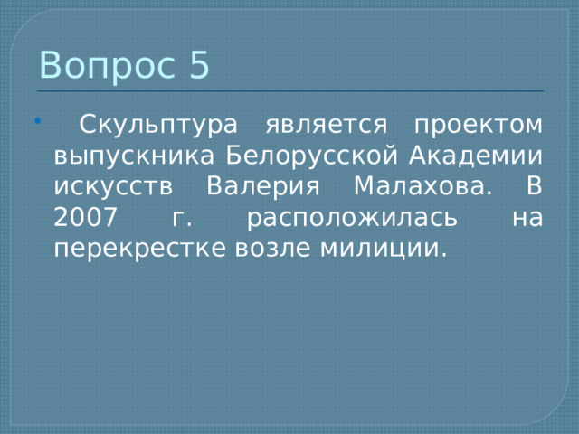 Вопрос 5  Скульптура является проектом выпускника Белорусской Академии искусств Валерия Малахова. В 2007 г. расположилась на перекрестке возле милиции. 