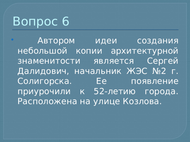 Вопрос 6  Автором идеи создания небольшой копии архитектурной знаменитости является Сергей Далидович, начальник ЖЭС №2 г. Солигорска. Ее появление приурочили к 52-летию города. Расположена на улице Козлова. 