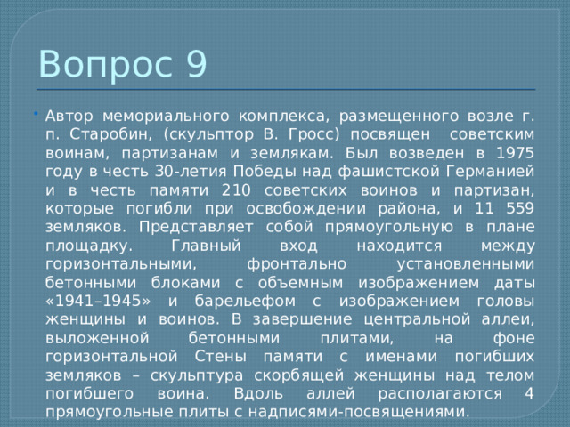 Вопрос 9 Автор мемориального комплекса, размещенного возле г. п. Старобин, (скульптор В. Гросс) посвящен советским воинам, партизанам и землякам. Был возведен в 1975 году в честь 30-летия Победы над фашистской Германией и в честь памяти 210 советских воинов и партизан, которые погибли при освобождении района, и 11 559 земляков. Представляет собой прямоугольную в плане площадку. Главный вход находится между горизонтальными, фронтально установленными бетонными блоками с объемным изображением даты «1941–1945» и барельефом с изображением головы женщины и воинов. В завершение центральной аллеи, выложенной бетонными плитами, на фоне горизонтальной Стены памяти с именами погибших земляков – скульптура скорбящей женщины над телом погибшего воина. Вдоль аллей располагаются 4 прямоугольные плиты с надписями-посвящениями. 