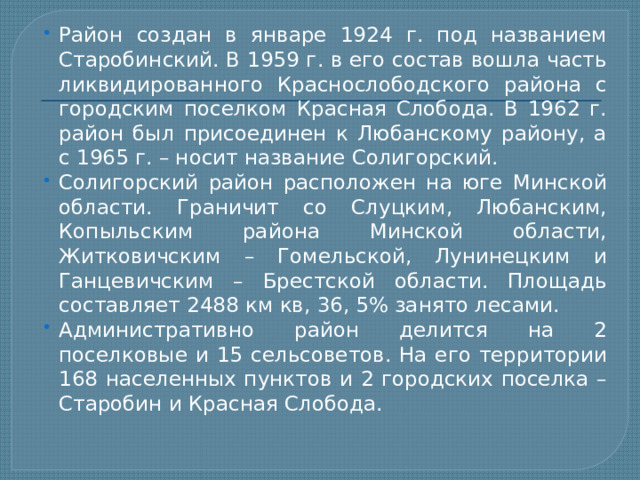 Район создан в январе 1924 г. под названием Старобинский. В 1959 г. в его состав вошла часть ликвидированного Краснослободского района с городским поселком Красная Слобода. В 1962 г. район был присоединен к Любанскому району, а с 1965 г. – носит название Солигорский. Солигорский район расположен на юге Минской области. Граничит со Слуцким, Любанским, Копыльским района Минской области, Житковичским – Гомельской, Лунинецким и Ганцевичским – Брестской области. Площадь составляет 2488 км кв, 36, 5% занято лесами. Административно район делится на 2 поселковые и 15 сельсоветов. На его территории 168 населенных пунктов и 2 городских поселка – Старобин и Красная Слобода. 