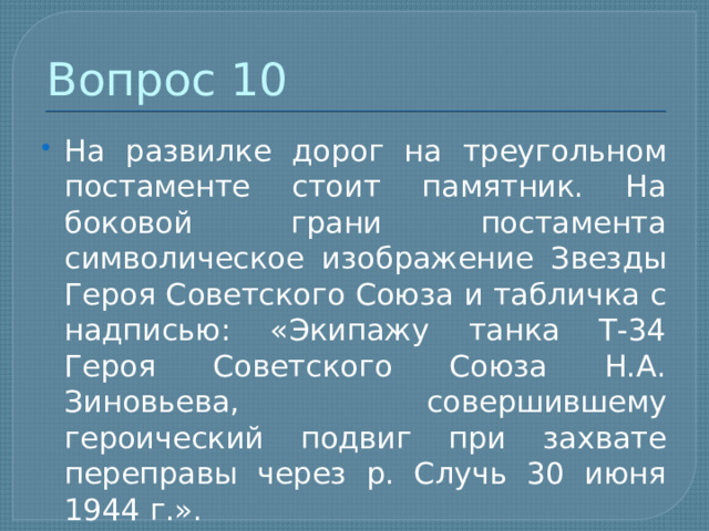 Вопрос 10 На развилке дорог на треугольном постаменте стоит памятник. На боковой грани постамента символическое изображение Звезды Героя Советского Союза и табличка с надписью: «Экипажу танка Т-34 Героя Советского Союза Н.А. Зиновьева, совершившему героический подвиг при захвате переправы через р. Случь 30 июня 1944 г.». 