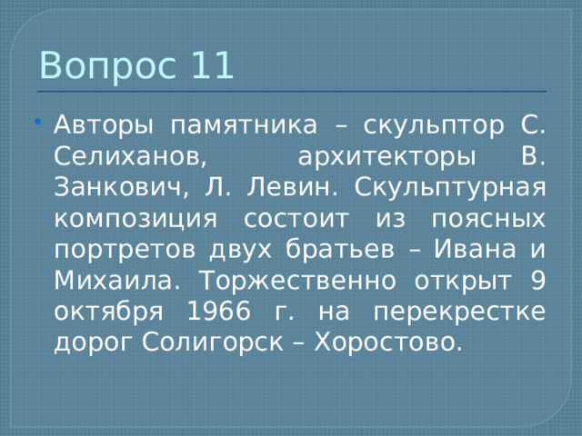 Вопрос 11 Авторы памятника – скульптор С. Селиханов, архитекторы В. Занкович, Л. Левин. Скульптурная композиция состоит из поясных портретов двух братьев – Ивана и Михаила. Торжественно открыт 9 октября 1966 г. на перекрестке дорог Солигорск – Хоростово. 