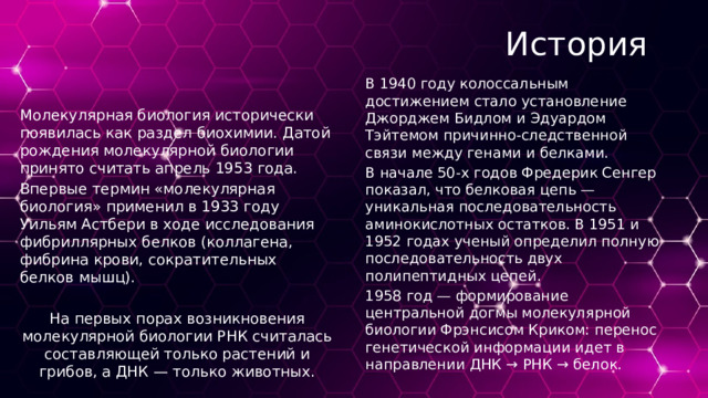 История В 1940 году колоссальным достижением стало установление Джорджем Бидлом и Эдуардом Тэйтемом причинно-следственной связи между генами и белками. В начале 50-х годов Фредерик Сенгер показал, что белковая цепь — уникальная последовательность аминокислотных остатков. В 1951 и 1952 годах ученый определил полную последовательность двух полипептидных цепей. 1958 год — формирование центральной догмы молекулярной биологии Фрэнсисом Криком: перенос генетической информации идет в направлении ДНК → РНК → белок. Молекулярная биология исторически появилась как раздел биохимии. Датой рождения молекулярной биологии принято считать апрель 1953 года. Впервые термин «молекулярная биология» применил в 1933 году Уильям Астбери в ходе исследования фибриллярных белков (коллагена, фибрина крови, сократительных белков мышц). На первых порах возникновения молекулярной биологии РНК считалась составляющей только растений и грибов, а ДНК — только животных. 