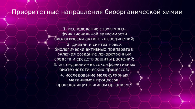 Приоритетные направления биоорганической химии 1. исследование структурно-функциональной зависимости биологически активных соединений; 2. дизайн и синтез новых биологически активных препаратов, включая создание лекарственных средств и средств защиты растений; 3. исследование высокоэффективных биотехнологических процессов; 4. исследование молекулярных механизмов процессов, происходящих в живом организме. 
