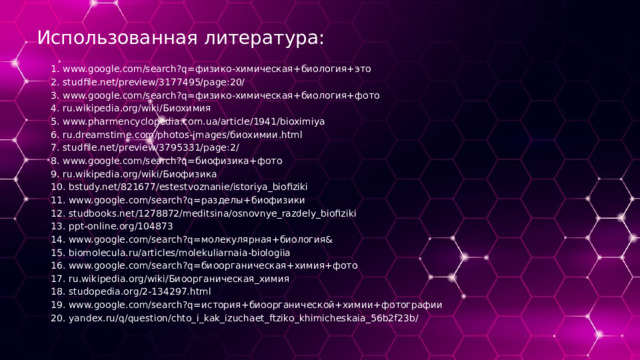 Использованная литература: 1. www.google.com/search?q=физико-химическая+биология+это 2. studfile.net/preview/3177495/page:20/ 3. www.google.com/search?q=физико-химическая+биология+фото 4. ru.wikipedia.org/wiki/Биохимия 5. www.pharmencyclopedia.com.ua/article/1941/bioximiya 6. ru.dreamstime.com/photos-images/биохимии.html 7. studfile.net/preview/3795331/page:2/ 8. www.google.com/search?q=биофизика+фото 9. ru.wikipedia.org/wiki/Биофизика 10. bstudy.net/821677/estestvoznanie/istoriya_biofiziki 11. www.google.com/search?q=разделы+биофизики 12. studbooks.net/1278872/meditsina/osnovnye_razdely_biofiziki 13. ppt-online.org/104873 14. www.google.com/search?q=молекулярная+биология& 15. biomolecula.ru/articles/molekuliarnaia-biologiia 16. www.google.com/search?q=биоорганическая+химия+фото 17. ru.wikipedia.org/wiki/Биоорганическая_химия 18. studopedia.org/2-134297.html 19. www.google.com/search?q=история+биоорганической+химии+фотографии 20. yandex.ru/q/question/chto_i_kak_izuchaet_ftziko_khimicheskaia_56b2f23b/ 