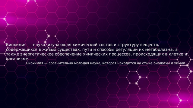 Биохимия — наука, изучающая химический состав и структуру веществ, содержащихся в живых существах, пути и способы регуляции их метаболизма, а также энергетическое обеспечение химических процессов, происходящих в клетке и организме.  Биохимия — сравнительно молодая наука, которая находится на стыке биологии и химии. 