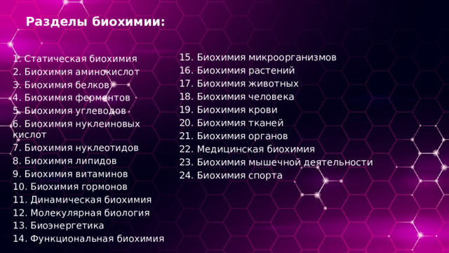 Разделы биохимии: 15. Биохимия микроорганизмов 16. Биохимия растений 17. Биохимия животных 18. Биохимия человека 19. Биохимия крови 20. Биохимия тканей 21. Биохимия органов 22. Медицинская биохимия 23. Биохимия мышечной деятельности 24. Биохимия спорта 1. Статическая биохимия 2. Биохимия аминокислот 3. Биохимия белков 4. Биохимия ферментов 5. Биохимия углеводов 6. Биохимия нуклеиновых кислот 7. Биохимия нуклеотидов 8. Биохимия липидов 9. Биохимия витаминов 10. Биохимия гормонов 11. Динамическая биохимия 12. Молекулярная биология 13. Биоэнергетика 14. Функциональная биохимия 