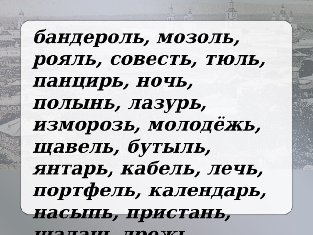 бандероль, мозоль, рояль, совесть, тюль, панцирь, ночь, полынь, лазурь, изморозь, молодёжь, щавель, бутыль, янтарь, кабель, лечь, портфель, календарь, насыпь, пристань, шалаш, дрожь, заросль, багаж, циркуль. 