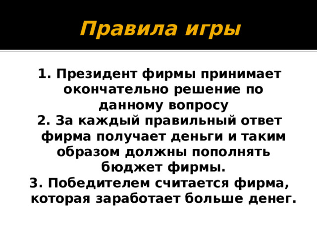 1. Президент фирмы принимает окончательно решение по данному вопросу 2. За каждый правильный ответ фирма получает деньги и таким образом должны пополнять бюджет фирмы. 3. Победителем считается фирма, у которой больше денег. Правила игры 1. Президент фирмы принимает окончательно решение по данному вопросу 2. За каждый правильный ответ фирма получает деньги и таким образом должны пополнять бюджет фирмы. 3. Победителем считается фирма, которая заработает больше денег. 