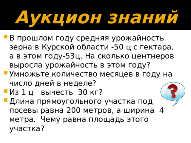 Аукцион знаний В прошлом году средняя урожайность зерна в Курской области -50 ц с гектара, а в этом году-53ц. На сколько центнеров выросла урожайность в этом году? Умножьте количество месяцев в году на число дней в неделе? Из 1 ц вычесть 30 кг? Длина прямоугольного участка под посевы равна 200 метров, а ширина 4 метра. Чему равна площадь этого участка? 