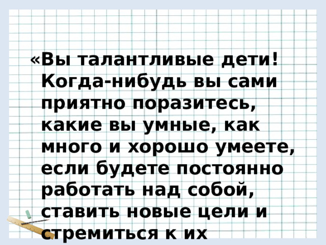     «Вы талантливые дети! Когда-нибудь вы сами приятно поразитесь, какие вы умные, как много и хорошо умеете, если будете постоянно работать над собой, ставить новые цели и стремиться к их достижению…»  Ж.Ж.Руссо 