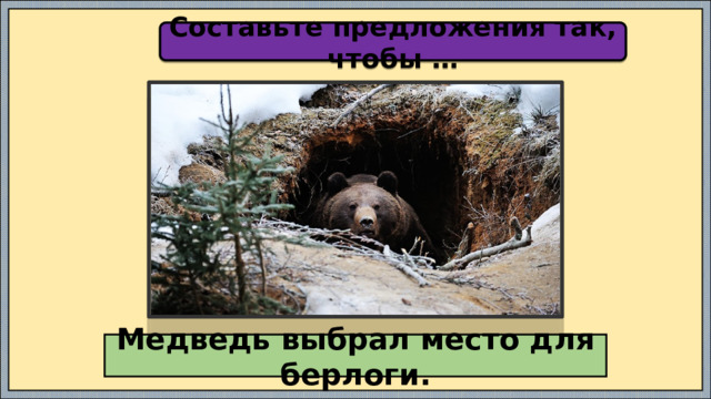 Составьте предложения так, чтобы … Медведь выбрал место для берлоги. 